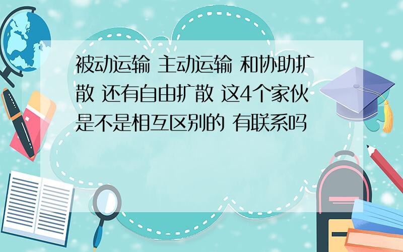 被动运输 主动运输 和协助扩散 还有自由扩散 这4个家伙是不是相互区别的 有联系吗