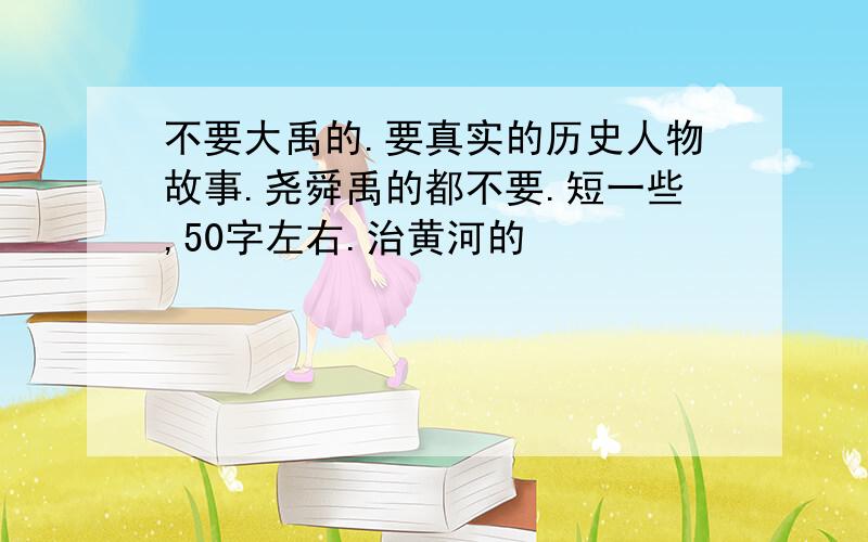 不要大禹的.要真实的历史人物故事.尧舜禹的都不要.短一些,50字左右.治黄河的