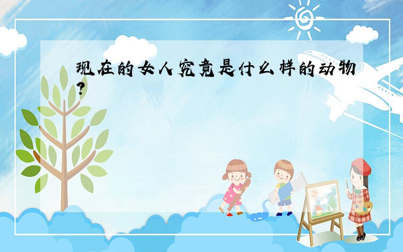 现在的女人究竟是什么样的动物?