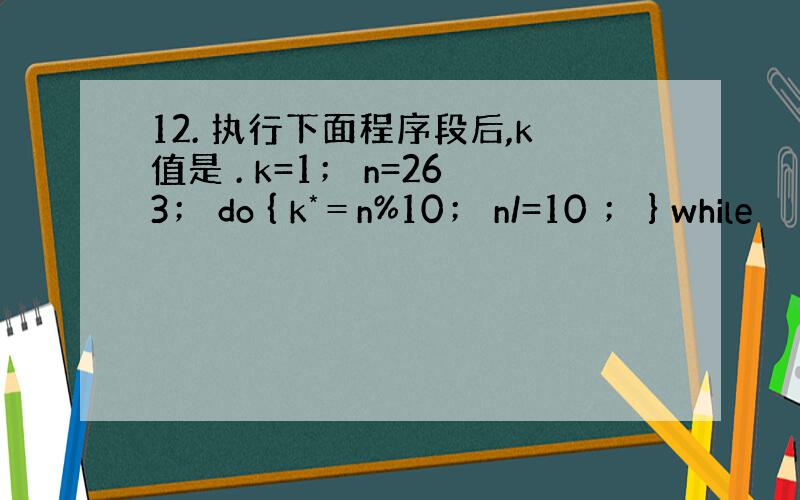 12. 执行下面程序段后,k值是 . k=1； n=263； do { k*＝n%10； n/=10 ； } while