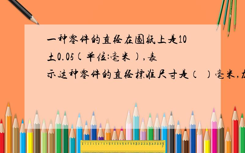 一种零件的直径在图纸上是10土0.05(单位:毫米),表示这种零件的直径标准尺寸是（ ）毫米,加工要求最大不