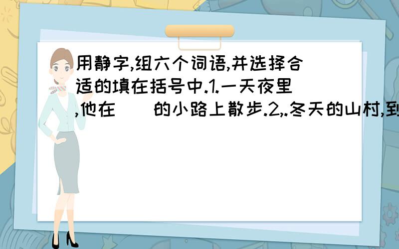 用静字,组六个词语,并选择合适的填在括号中.1.一天夜里,他在（）的小路上散步.2,.冬天的山村,到了