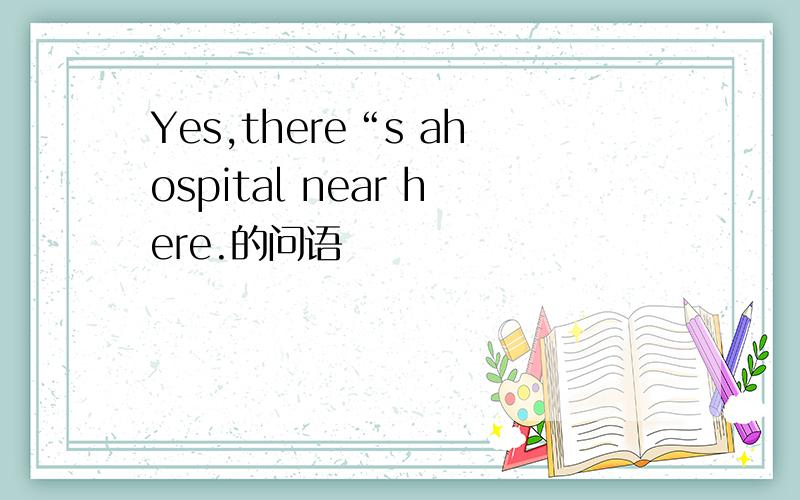 Yes,there“s ahospital near here.的问语