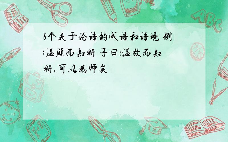 5个关于论语的成语和语境 例:温顾而知新 子曰：温故而知新,可以为师矣