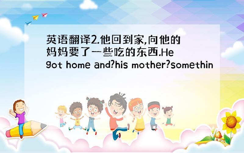 英语翻译2.他回到家,向他的妈妈要了一些吃的东西.He got home and?his mother?somethin