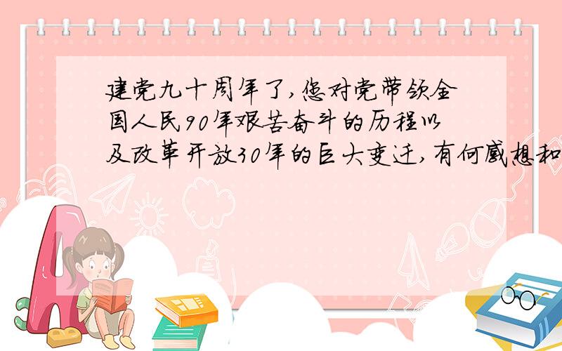 建党九十周年了,您对党带领全国人民90年艰苦奋斗的历程以及改革开放30年的巨大变迁,有何感想和认识?