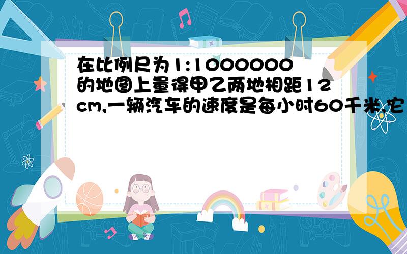 在比例尺为1:1000000的地图上量得甲乙两地相距12cm,一辆汽车的速度是每小时60千米,它11:00从甲地出发,