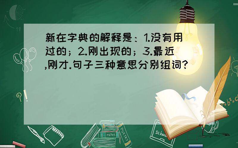 新在字典的解释是：1.没有用过的；2.刚出现的；3.最近,刚才.句子三种意思分别组词?