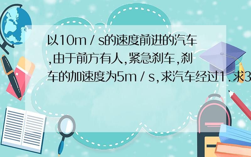 以10m／s的速度前进的汽车,由于前方有人,紧急刹车,刹车的加速度为5m／s,求汽车经过1.求3秒内的位移