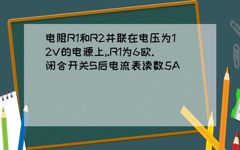 电阻R1和R2并联在电压为12V的电源上,.R1为6欧.闭合开关S后电流表读数5A