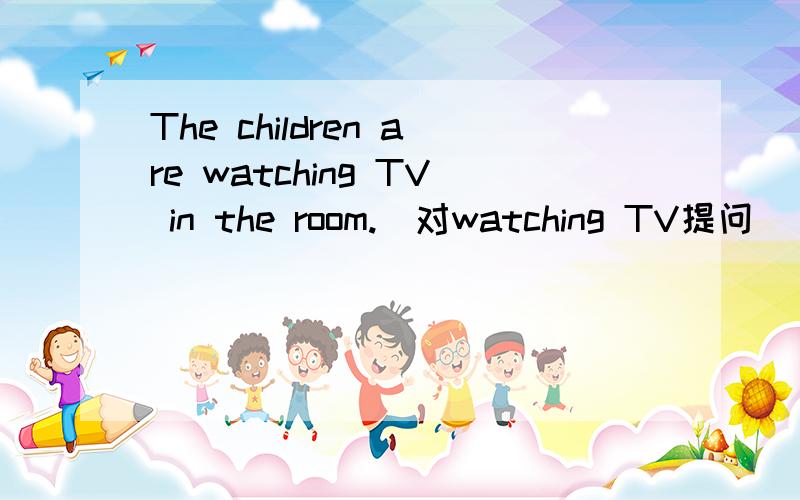 The children are watching TV in the room.(对watching TV提问)