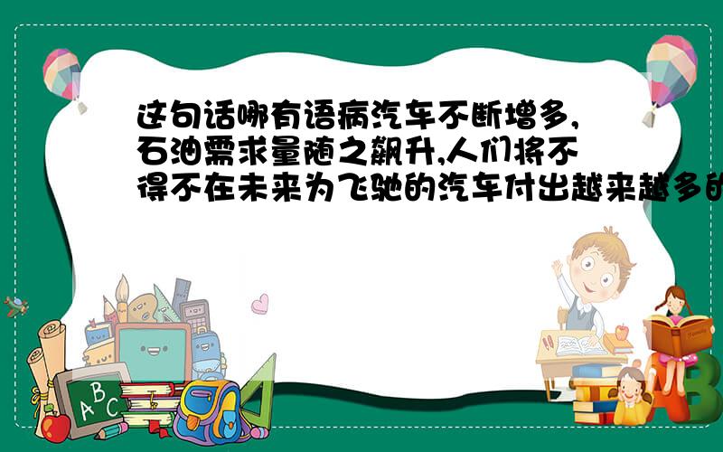 这句话哪有语病汽车不断增多,石油需求量随之飙升,人们将不得不在未来为飞驰的汽车付出越来越多的代价,支付更多的油钱.