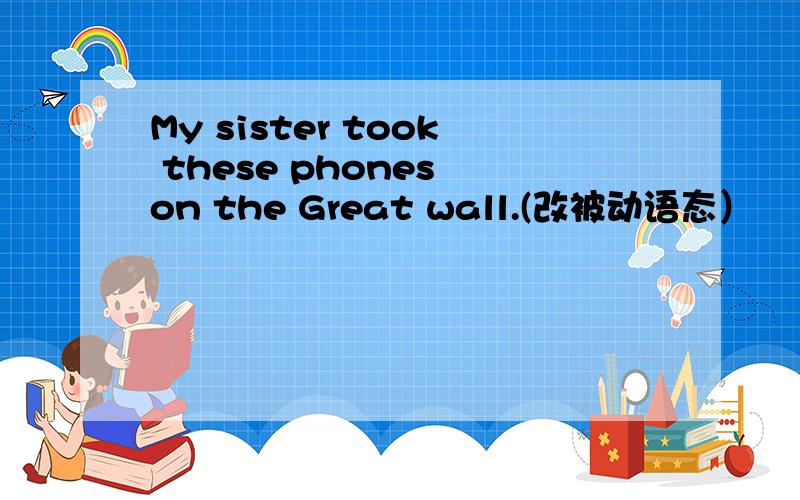 My sister took these phones on the Great wall.(改被动语态）