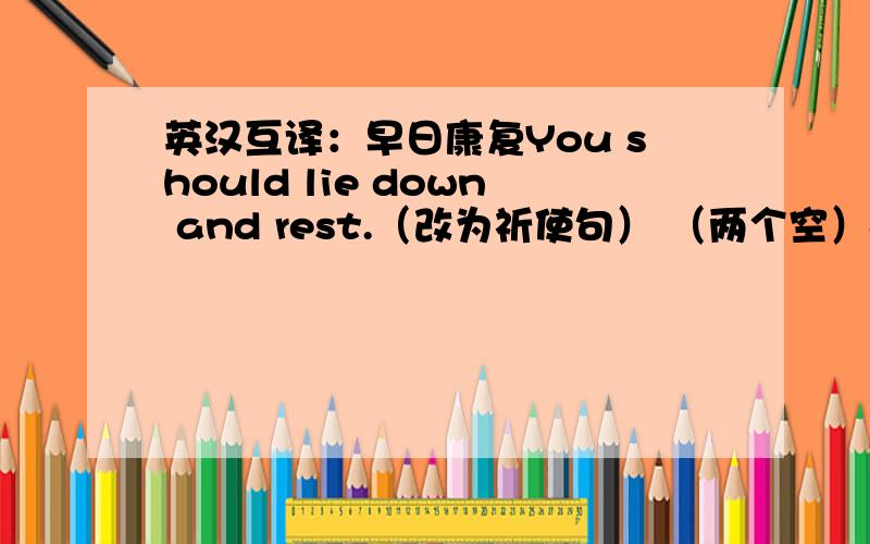 英汉互译：早日康复You should lie down and rest.（改为祈使句） （两个空）and rest!