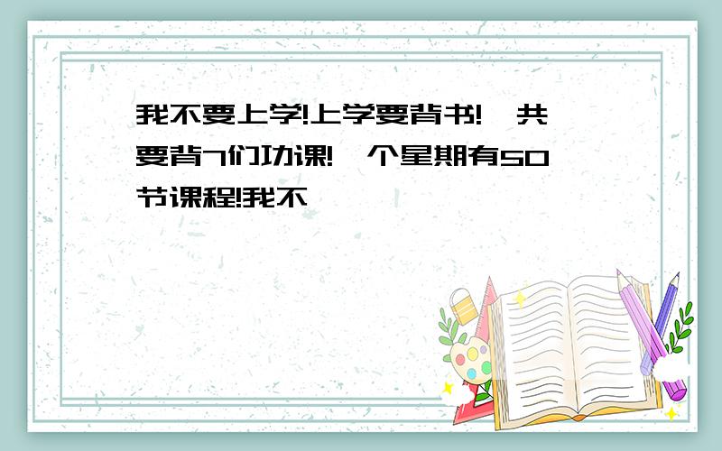 我不要上学!上学要背书!一共要背7们功课!一个星期有50节课程!我不