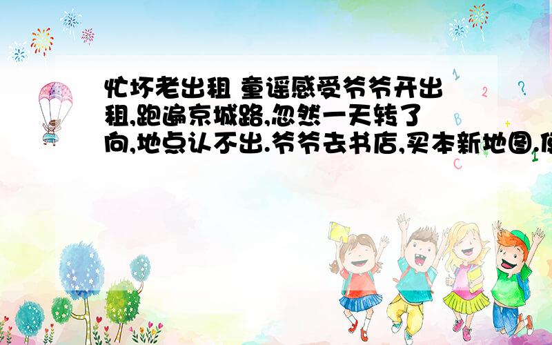 忙坏老出租 童谣感受爷爷开出租,跑遍京城路,忽然一天转了向,地点认不出.爷爷去书店,买本新地图.使了两天又转向,总是路不