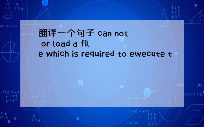 翻译一个句子 can not or load a file which is required to ewecute t