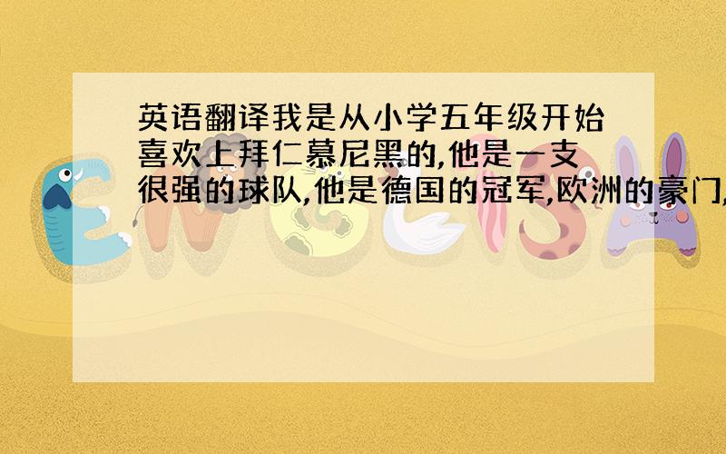 英语翻译我是从小学五年级开始喜欢上拜仁慕尼黑的,他是一支很强的球队,他是德国的冠军,欧洲的豪门,我心中的神话.现在德甲水