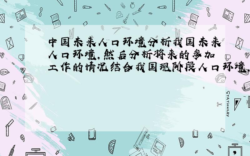 中国未来人口环境分析我国未来人口环境,然后分析将来的参加工作的情况结合我国现阶段人口环境,分析我国未来人口环境对参加工作