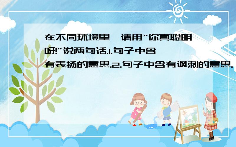 在不同环境里,请用“你真聪明呀!”说两句话.1.句子中含有表扬的意思.2.句子中含有讽刺的意思.