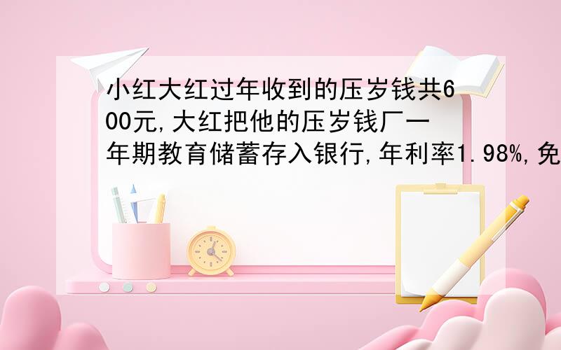 小红大红过年收到的压岁钱共600元,大红把他的压岁钱厂一年期教育储蓄存入银行,年利率1.98%,免收利息税.小红把他的利