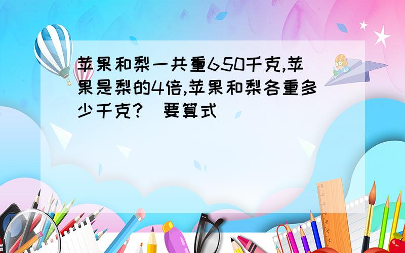 苹果和梨一共重650千克,苹果是梨的4倍,苹果和梨各重多少千克?（要算式）