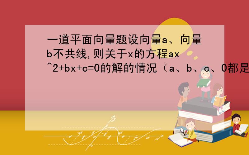 一道平面向量题设向量a、向量b不共线,则关于x的方程ax^2+bx+c=0的解的情况（a、b、c、0都是向量）至多有一个