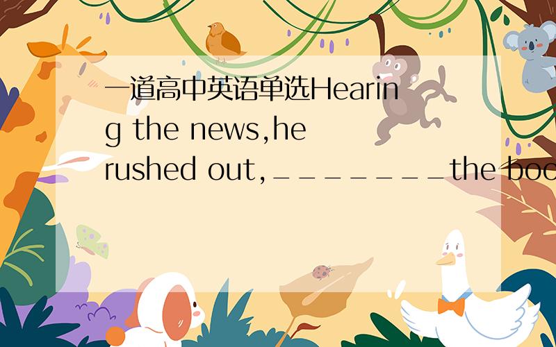 一道高中英语单选Hearing the news,he rushed out,_______the book _____