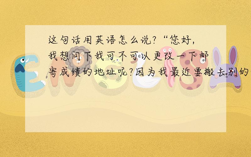 这句话用英语怎么说?“您好,我想问下我可不可以更改一下邮寄成绩的地址呢?因为我最近要搬去别的地方,想要更改一下我的新邮寄