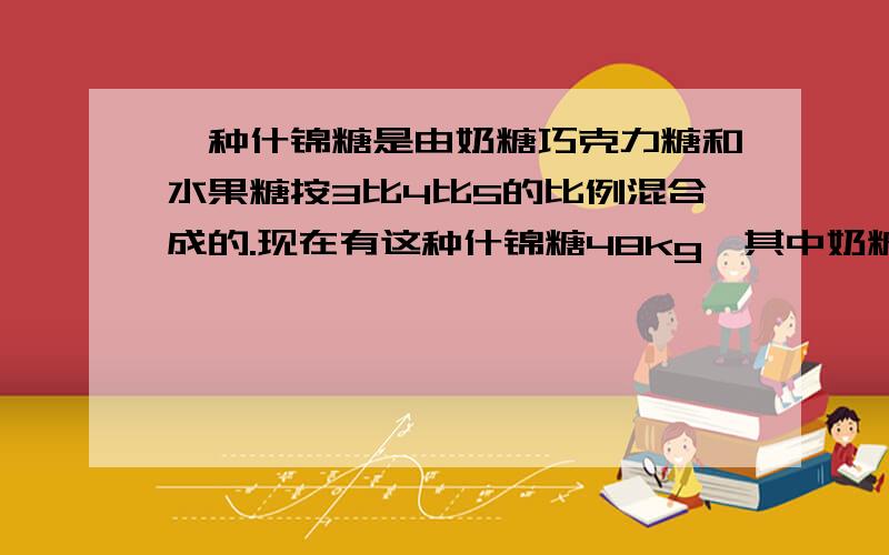 一种什锦糖是由奶糖巧克力糖和水果糖按3比4比5的比例混合成的.现在有这种什锦糖48kg,其中奶糖巧克力糖水果糖各有多少?