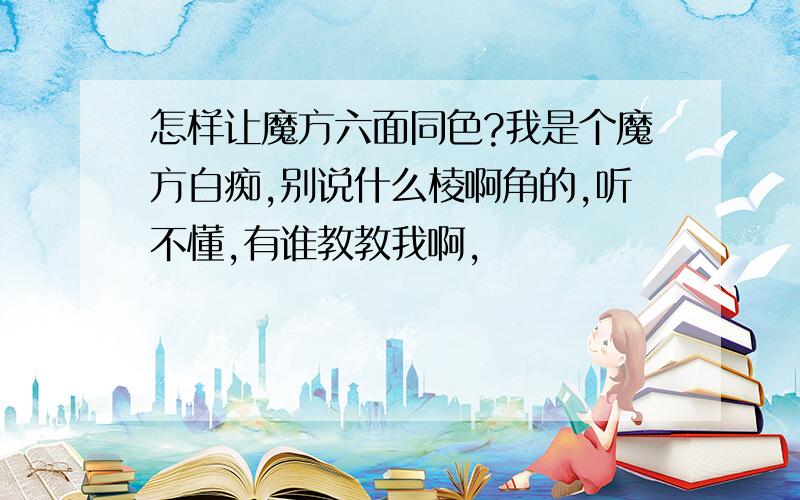 怎样让魔方六面同色?我是个魔方白痴,别说什么棱啊角的,听不懂,有谁教教我啊,