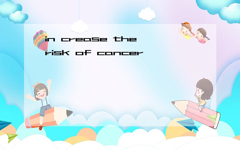 in crease the risk of cancer