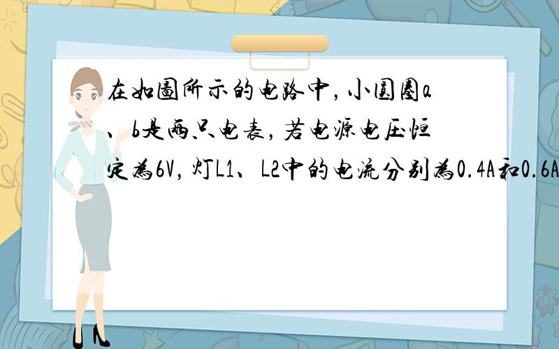 在如图所示的电路中，小圆圈a、b是两只电表，若电源电压恒定为6V，灯L1、L2中的电流分别为0.4A和0.6A．