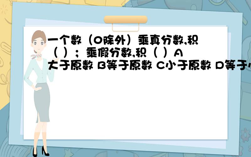 一个数（0除外）乘真分数,积（ ）；乘假分数,积（ ）A大于原数 B等于原数 C小于原数 D等于小于原数