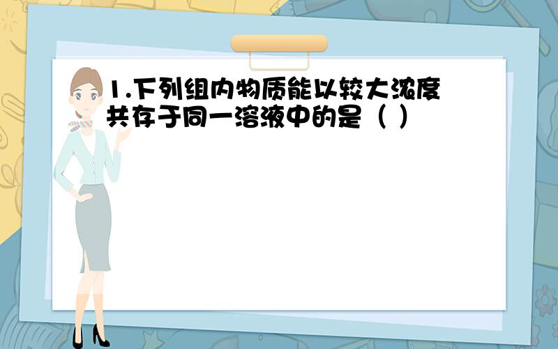 1.下列组内物质能以较大浓度共存于同一溶液中的是（ ）