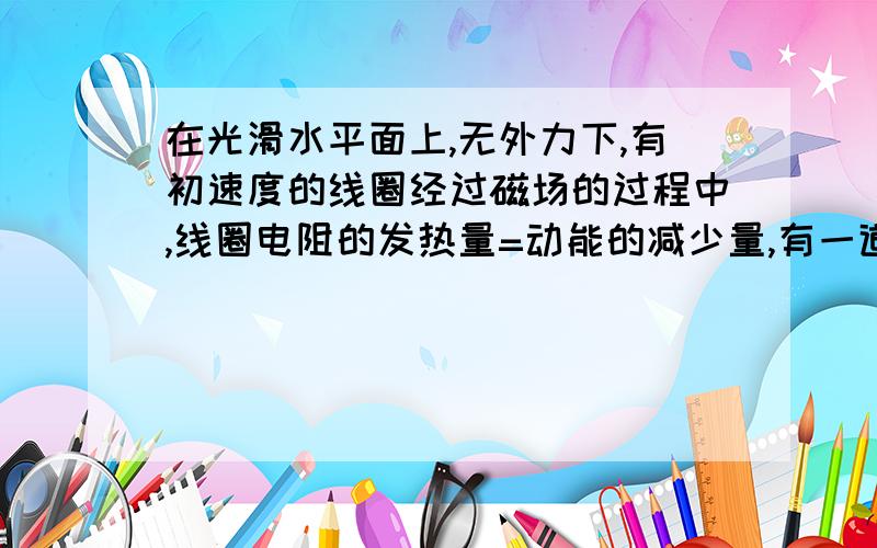 在光滑水平面上,无外力下,有初速度的线圈经过磁场的过程中,线圈电阻的发热量=动能的减少量,有一道题目就是这样说的,可是我