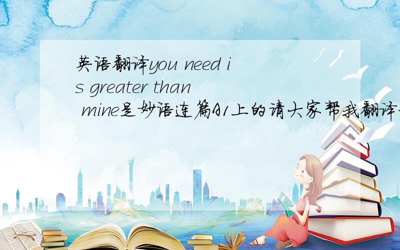 英语翻译you need is greater than mine是妙语连篇A1上的请大家帮我翻译一句句子,