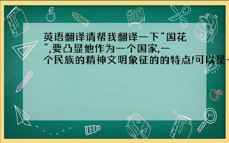 英语翻译请帮我翻译一下“国花”,要凸显他作为一个国家,一个民族的精神文明象征的的特点!可以是一个简短的句子!我是想要一个