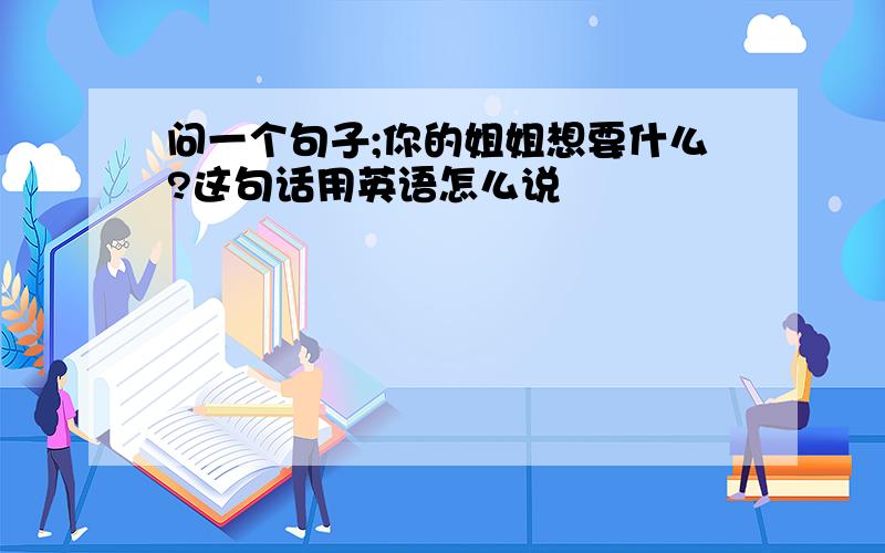 问一个句子;你的姐姐想要什么?这句话用英语怎么说