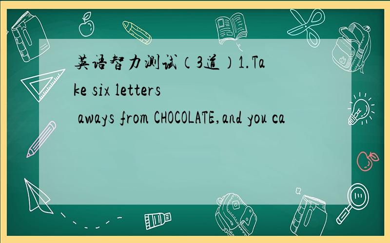 英语智力测试（3道）1.Take six letters aways from CHOCOLATE,and you ca