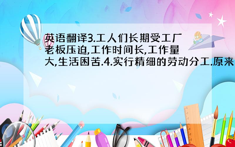 英语翻译3.工人们长期受工厂老板压迫,工作时间长,工作量大,生活困苦.4.实行精细的劳动分工.原来一个人可以完成整个工序