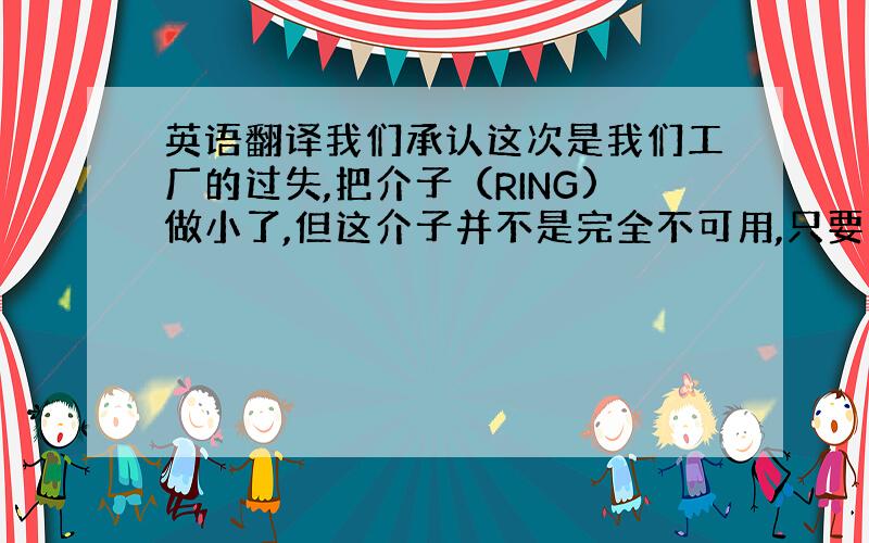 英语翻译我们承认这次是我们工厂的过失,把介子（RING)做小了,但这介子并不是完全不可用,只要安装时用力点还是可以安装使