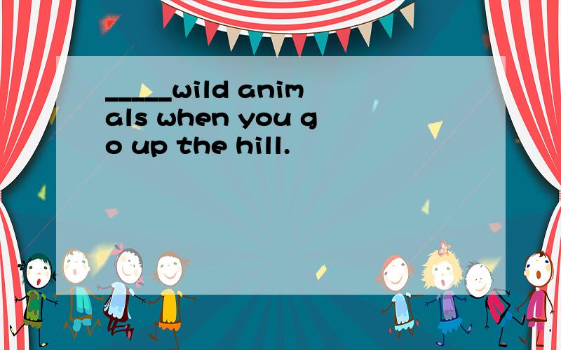 _____wild animals when you go up the hill.