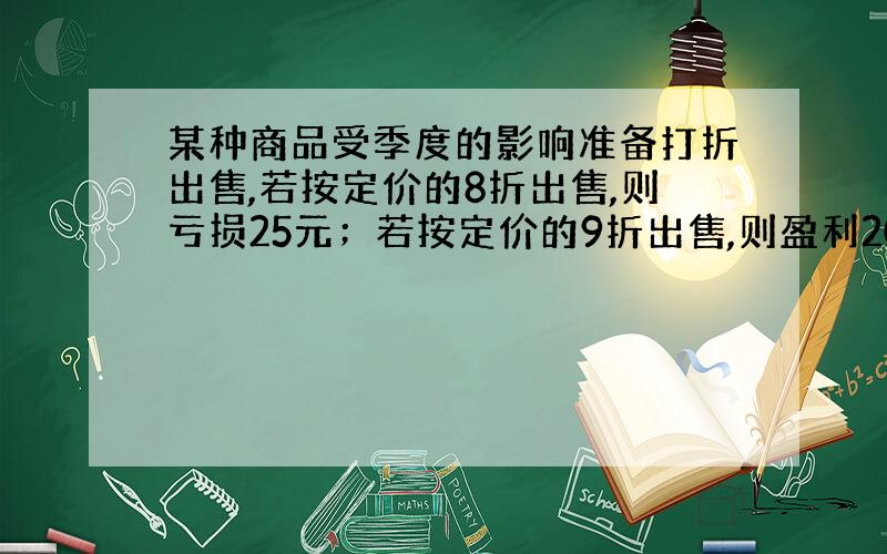 某种商品受季度的影响准备打折出售,若按定价的8折出售,则亏损25元；若按定价的9折出售,则盈利20