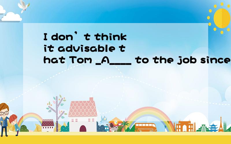 I don’t think it advisable that Tom _A____ to the job since