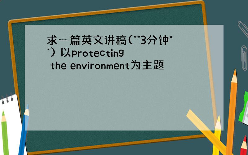 求一篇英文讲稿(**3分钟**) 以protecting the environment为主题