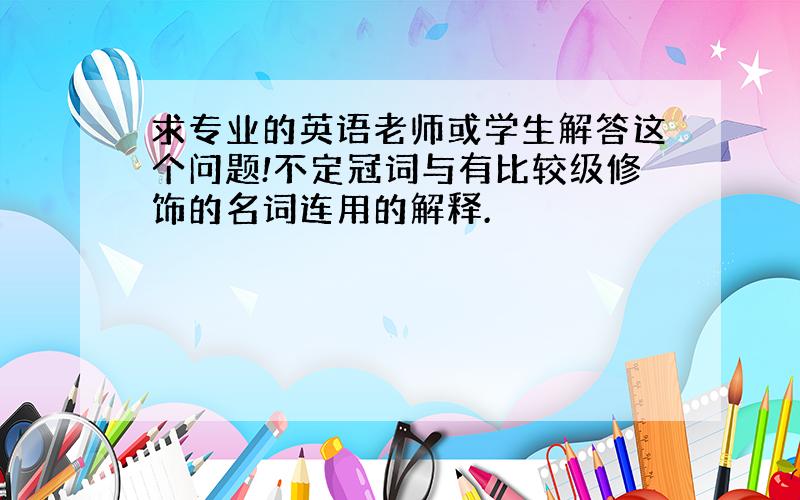 求专业的英语老师或学生解答这个问题!不定冠词与有比较级修饰的名词连用的解释.