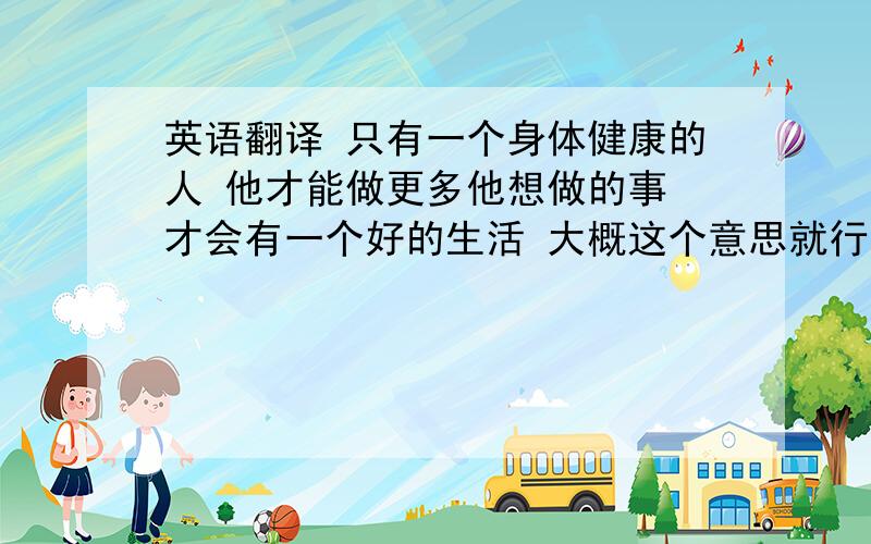 英语翻译 只有一个身体健康的人 他才能做更多他想做的事 才会有一个好的生活 大概这个意思就行