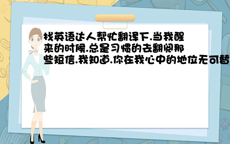 找英语达人帮忙翻译下.当我醒来的时候.总是习惯的去翻阅那些短信.我知道.你在我心中的地位无可替代.就像一个天使.,默默的