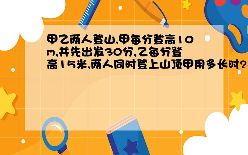 甲乙两人登山,甲每分登高10m,并先出发30分,乙每分登高15米,两人同时登上山顶甲用多长时?山有多高?间